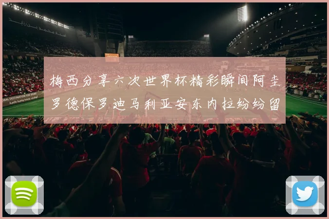 梅西分享六次世界杯精彩瞬间阿圭罗德保罗迪马利亚安东内拉纷纷留言互动