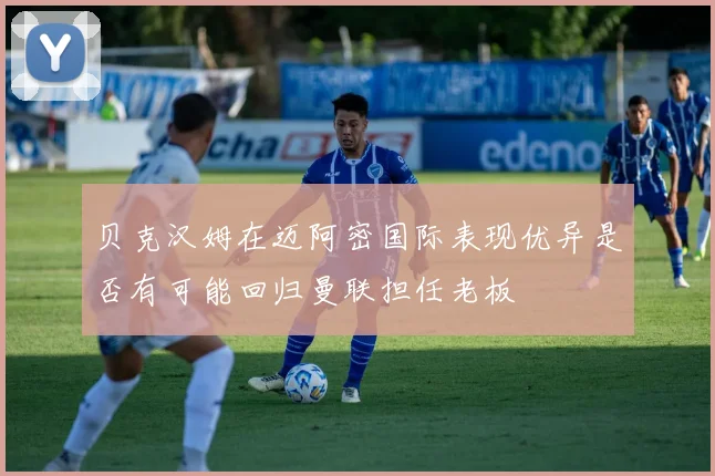 贝克汉姆在迈阿密国际表现优异是否有可能回归曼联担任老板
