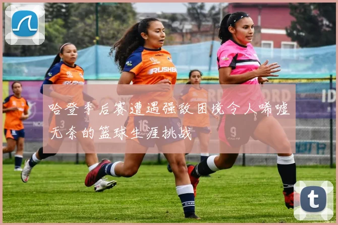 哈登季后赛遭遇强敌困境令人唏嘘无奈的篮球生涯挑战