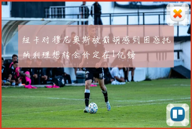 纽卡对穆尼奥斯被截胡感到困惑托纳利理想转会价定在1亿镑