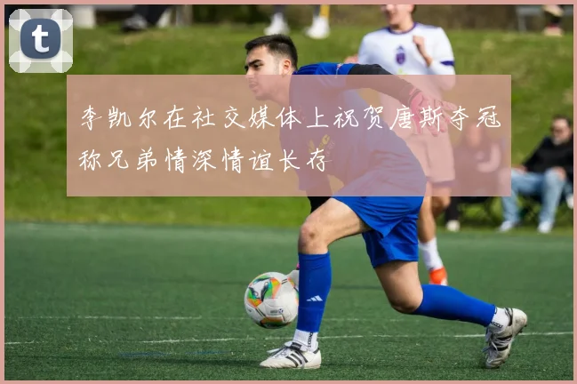 李凯尔在社交媒体上祝贺唐斯夺冠称兄弟情深情谊长存