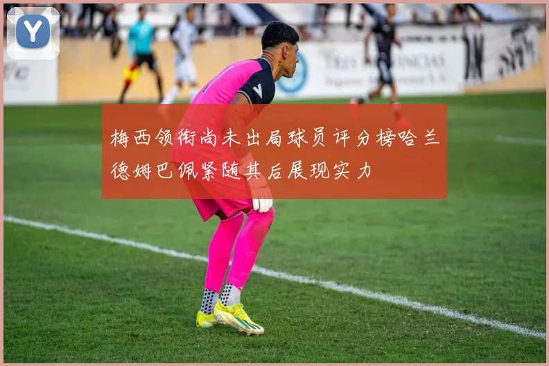 梅西领衔尚未出局球员评分榜哈兰德姆巴佩紧随其后展现实力