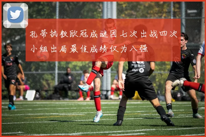 孔蒂执教欧冠成谜团七次出战四次小组出局最佳成绩仅为八强