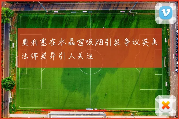 奥利塞在水晶宫吸烟引发争议英美法律差异引人关注
