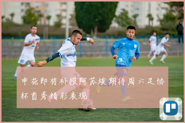 申花即将补报阿苏埃期待周六足协杯首秀精彩表现