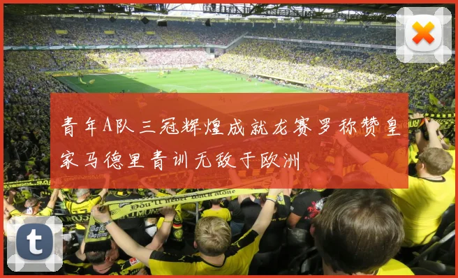 青年A队三冠辉煌成就龙赛罗称赞皇家马德里青训无敌于欧洲