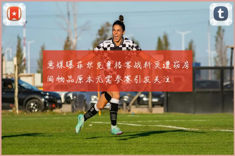 意媒曝菲尔克鲁格客战科莫遭窃房间物品原本无需参赛引发关注