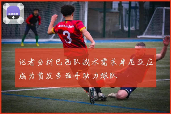 记者分析巴西队战术需求库尼亚应成为首发多面手助力球队