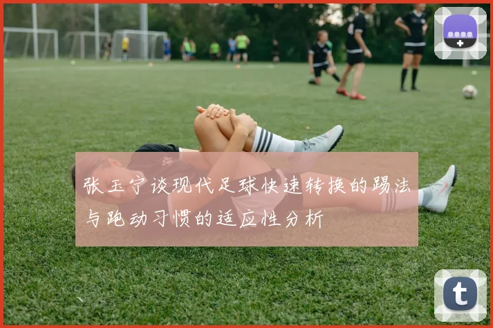 张玉宁谈现代足球快速转换的踢法与跑动习惯的适应性分析