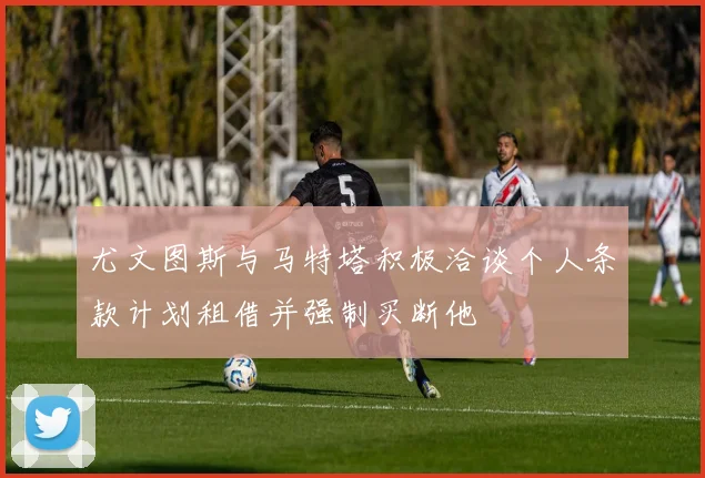 尤文图斯与马特塔积极洽谈个人条款计划租借并强制买断他