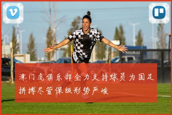 津门虎俱乐部全力支持球员为国足拼搏尽管保级形势严峻