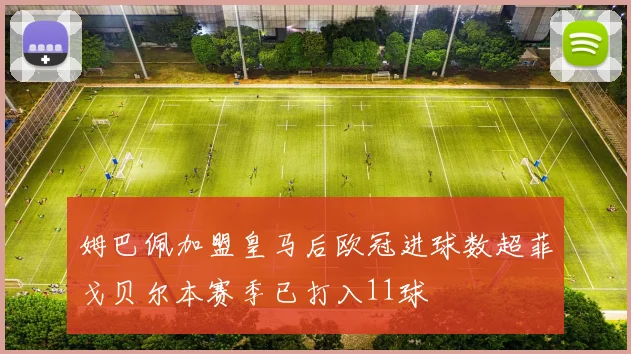 姆巴佩加盟皇马后欧冠进球数超菲戈贝尔本赛季已打入11球