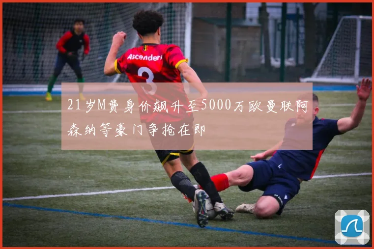 21岁M费身价飙升至5000万欧曼联阿森纳等豪门争抢在即