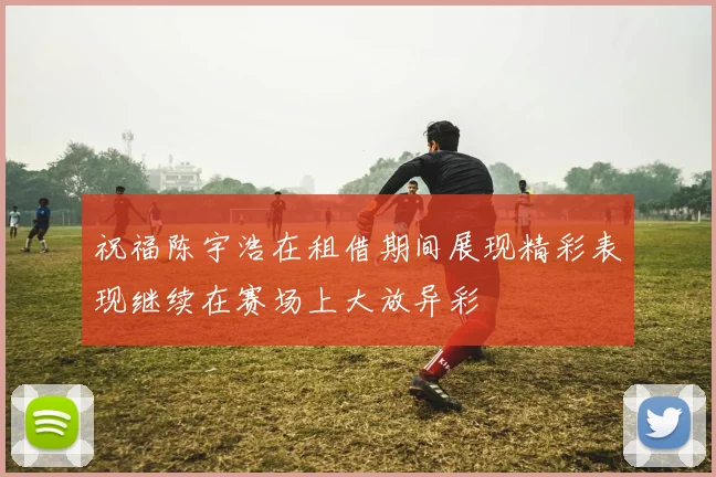 祝福陈宇浩在租借期间展现精彩表现继续在赛场上大放异彩