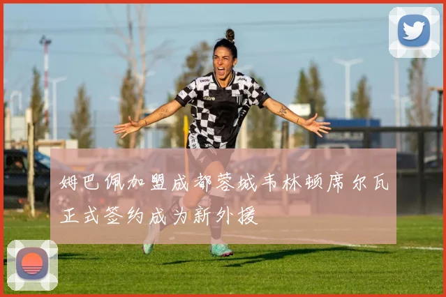 姆巴佩加盟成都蓉城韦林顿席尔瓦正式签约成为新外援