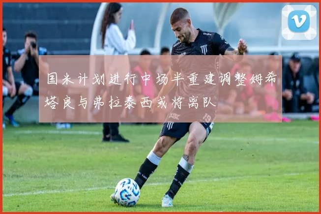 国米计划进行中场半重建调整姆希塔良与弗拉泰西或将离队