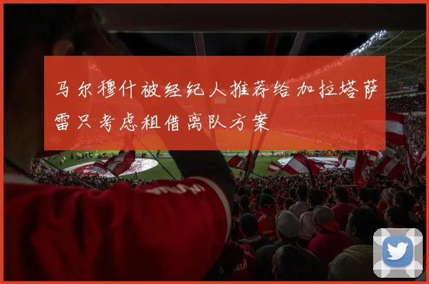 马尔穆什被经纪人推荐给加拉塔萨雷只考虑租借离队方案