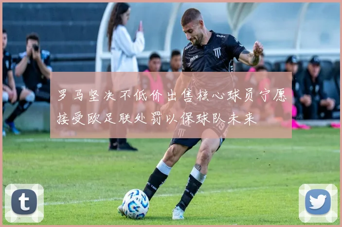罗马坚决不低价出售核心球员宁愿接受欧足联处罚以保球队未来
