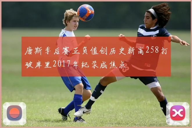 唐斯季后赛正负值创历史新高258打破库里2017年纪录成焦点