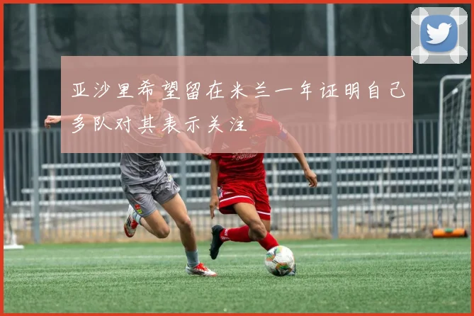 亚沙里希望留在米兰一年证明自己多队对其表示关注
