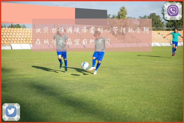 坎贝尔强调埃泽需耐心等待机会阿森纳与水晶宫截然不同