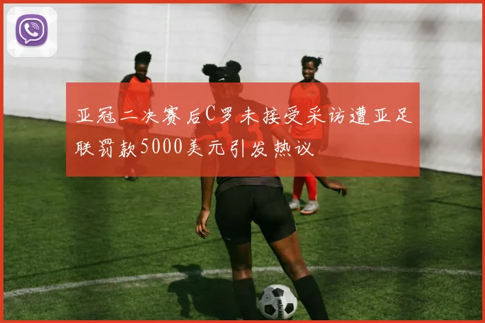 亚冠二决赛后C罗未接受采访遭亚足联罚款5000美元引发热议